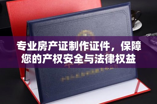 崇安专业房产证制作证件，保障您的产权安全与法律权益