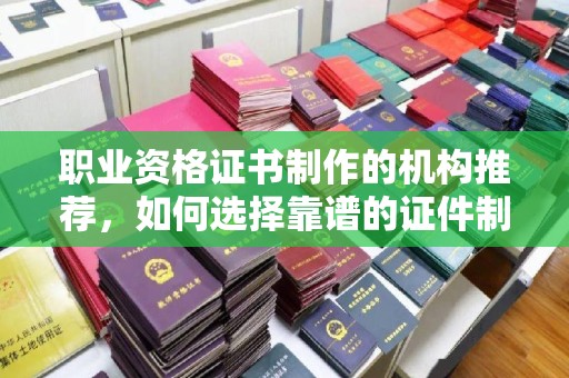 崇安职业资格证书制作的机构推荐，如何选择靠谱的证件制作公司？
